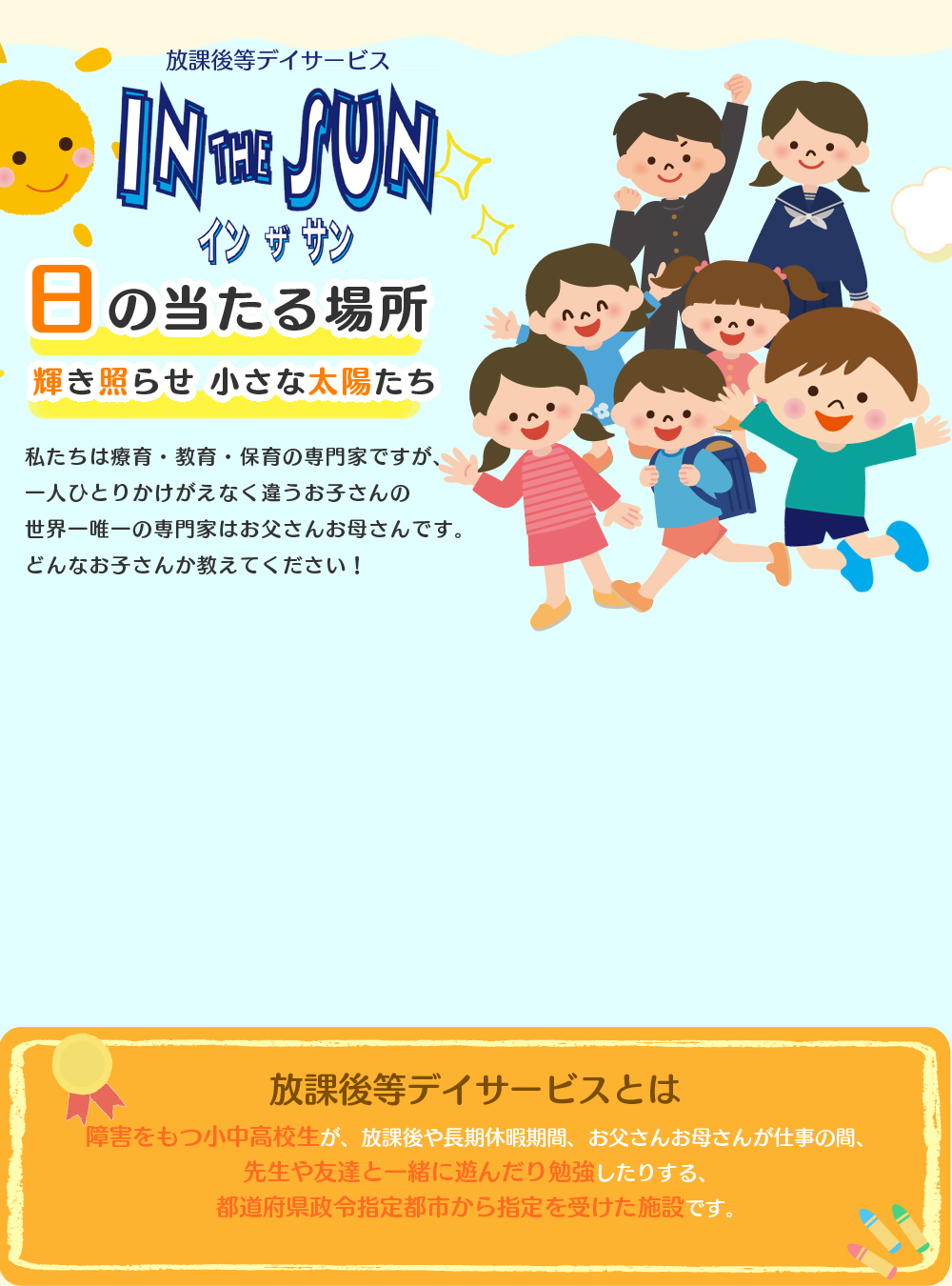 IN THE SUN 障害をもつ小中高校生が、放課後や長期休暇期間、お父さんお母さんが仕事の間、先生や友達と一緒に遊んだり勉強したりする、都道府県から指定を受けた施設です。