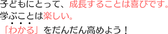 子どもにとって、成長することは喜びです。学ぶことは楽しい。「わかる」をだんだん高めよう！