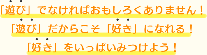 「遊び」でなければおもしろくありません。「遊び」だからこそ「好き」になれる。「好き」をいっぱいみつけよう！