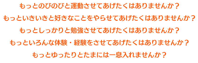 もっとのびのびと運動させてあげたくはありませんか？もっといきいきと好きなことをやらせてあげたくはありませんか？もっとしっかりと勉強させてあげたくはありませんか？もっといろんな体験・経験をさせてあげたくはありませんか？もっとゆったりとたまには一息入れませんか？